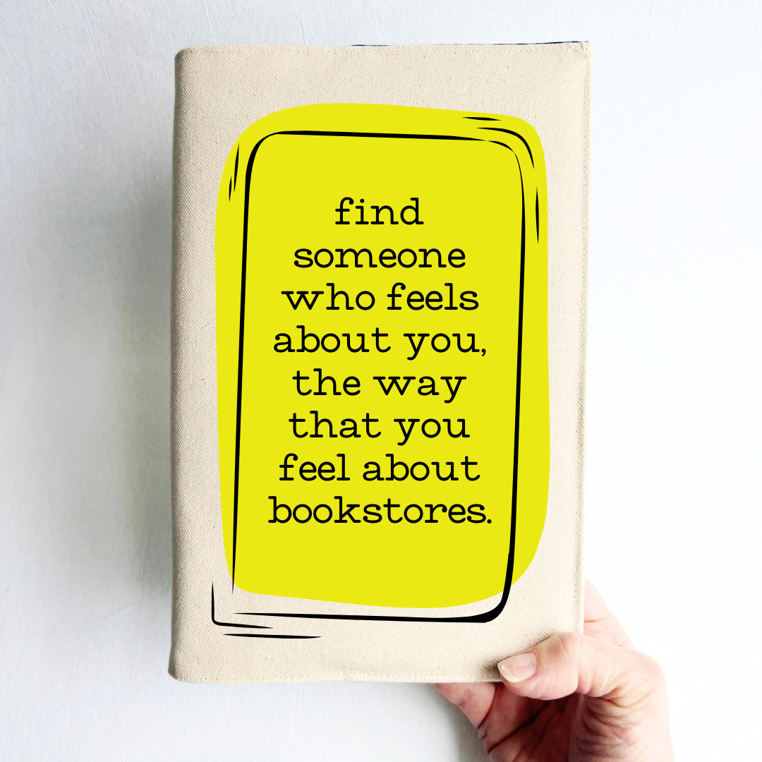 a hand holding a book covered with a linen-color reusable, readjustable book cover.  A yellow square background has the words, 'find someone who feels about you, the way that you feel about bookstores' in black lettering.
